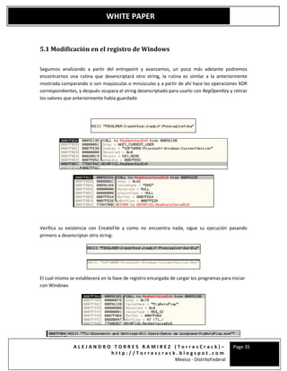 A L E J A N D R O T O R R E S R A M I R E Z ( T o r r e s C r a c k ) –
h t t p : / / T o r r e s c r a c k . b l o g s p o t . c o m
Mexico - DistritoFederal
Page 35
WHITE PAPER
5.1 Modificación en el registro de Windows
Seguimos analizando a partir del entrypoint y avanzamos, un poco más adelante podremos
encontrarnos una rutina que desencriptará otro string, la rutina es similar a la anteriormente
mostrada comparando si son mayúsculas o minúsculas y a partir de ahí hace las operaciones XOR
correspondientes, y después ocupara el string desencriptado para usarlo con RegOpenKey y retirar
los valores que anteriormente había guardado
Verifica su existencia con CreateFile y como no encuentra nada, sigue su ejecución pasando
primero a desencriptar otro string:
El cual mismo se establecerá en la llave de registro encargada de cargar los programas para iniciar
con Windows
 