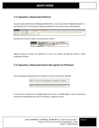 A L E J A N D R O T O R R E S R A M I R E Z ( T o r r e s C r a c k ) –
h t t p : / / T o r r e s c r a c k . b l o g s p o t . c o m
Mexico - DistritoFederal
Page 36
WHITE PAPER
5.2 Copiando y eliminando Ficheros
Guarda el path obtenido por SHGetSpecialFolderPath y al cual le concateno “MigAutoPlay.exe”, en
esa dirección aún no se encuentra ningún ejecutable con ese nombre así que debe copiarlo:
Pasando esto, invoca a “sleep” con el parámetro 600 ms
Seguido elimina el binario con DeleteFile, lo cual es la muestra principal de donde se había
empezado a analizar.
5.3 Copiando y eliminando llaves del registro de Windows
Poco más adelante desencripta otro string con la misma rutina que ha utilizado:
En esa llave se encuentran las configuraciones para entrar en “Modo Seguro”, este es otro de los
movimientos importantes que hará en el sistema, si seguimos vemos:
 