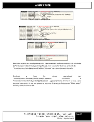 A L E J A N D R O T O R R E S R A M I R E Z ( T o r r e s C r a c k ) –
h t t p : / / T o r r e s c r a c k . b l o g s p o t . c o m
Mexico - DistritoFederal
Page 37
WHITE PAPER
Bien como muestro en las imágenes de arriba crea una entrada nueva en el registro con el nombre
de “SystemCurrentControlSetControlSafeBoot mini” y copia hay dentro el contenido de
“SystemCurrentControlSetControlSafeBootMinimal” para posteriormente borrarla.
Seguimos y hace las mismas operaciones con
“SystemCurrentControlSetControlSafeBootNetWork” copiándolo a
“SystemCurrentControlSetControlSafeBootnet” y posteriormente eliminando la llave, estas
son muy importantes ya que son las que se encargan de arrancar el sistema en "Modo seguro"
normal y con funciones de red.
 