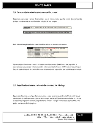 A L E J A N D R O T O R R E S R A M I R E Z ( T o r r e s C r a c k ) –
h t t p : / / T o r r e s c r a c k . b l o g s p o t . c o m
Mexico - DistritoFederal
Page 38
WHITE PAPER
5.4 Desencriptando datos de conexión la red
Seguimos avanzando y ahora desencriptará con la misma rutina que ha venido desencriptando
strings, lo que parece ser una dirección URLURL de una imagen:
Mas adelante empezara con la creación de un Thread en la dirección 093D70
Sigue su ejecución normal e invoca un Sleep con el parámetro 600000ms = 600 segundos, si
esperamos a que pasa por esta instrucción, entonces entra la función del Thread en la cual lo que
hace es hacer una serie de comprobaciones en los registros o los datos que guardo anteriormente.
5.5 Estableciendo controles de la ventana de dialogo
Siguiendo el camino por el que íbamos empieza a crear la ventana con CreateWindowExA lo cual
cambiamos los parámetros para que el width height sea de 0x30 y podamos manipular en caso de
que se interponga en la pantalla, seguidamente empieza a cargar nombres de algunas APIS para
poder usarlas con GetProcAdress.
 