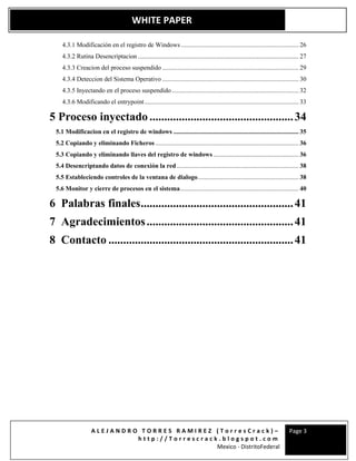 A L E J A N D R O T O R R E S R A M I R E Z ( T o r r e s C r a c k ) –
h t t p : / / T o r r e s c r a c k . b l o g s p o t . c o m
Mexico - DistritoFederal
Page 3
WHITE PAPER
4.3.1 Modificación en el registro de Windows ......................................................................... 26
4.3.2 Rutina Desencriptacion .................................................................................................... 27
4.3.3 Creacion del proceso suspendido ..................................................................................... 29
4.3.4 Deteccion del Sistema Operativo ..................................................................................... 30
4.3.5 Inyectando en el proceso suspendido............................................................................... 32
4.3.6 Modificando el entrypoint................................................................................................ 33
5 Proceso inyectado .................................................34
5.1 Modificacion en el registro de windows .............................................................................. 35
5.2 Copiando y eliminando Ficheros ......................................................................................... 36
5.3 Copiando y eliminando llaves del registro de windows ..................................................... 36
5.4 Desencriptando datos de conexión la red............................................................................ 38
5.5 Estableciendo controles de la ventana de dialogo............................................................... 38
5.6 Monitor y cierre de procesos en el sistema.......................................................................... 40
6 Palabras finales....................................................41
7 Agradecimientos..................................................41
8 Contacto ...............................................................41
 