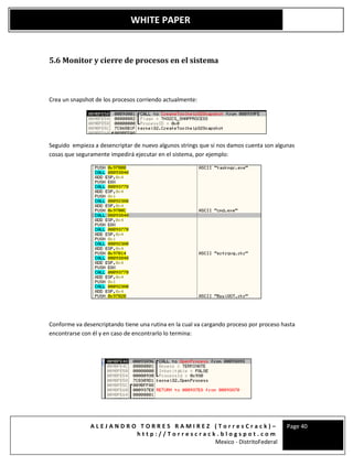 A L E J A N D R O T O R R E S R A M I R E Z ( T o r r e s C r a c k ) –
h t t p : / / T o r r e s c r a c k . b l o g s p o t . c o m
Mexico - DistritoFederal
Page 40
WHITE PAPER
5.6 Monitor y cierre de procesos en el sistema
Crea un snapshot de los procesos corriendo actualmente:
Seguido empieza a desencriptar de nuevo algunos strings que si nos damos cuenta son algunas
cosas que seguramente impedirá ejecutar en el sistema, por ejemplo:
Conforme va desencriptando tiene una rutina en la cual va cargando proceso por proceso hasta
encontrarse con él y en caso de encontrarlo lo termina:
 