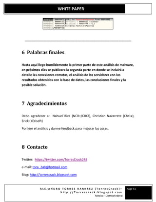 A L E J A N D R O T O R R E S R A M I R E Z ( T o r r e s C r a c k ) –
h t t p : / / T o r r e s c r a c k . b l o g s p o t . c o m
Mexico - DistritoFederal
Page 41
WHITE PAPER
::::::::::::::::::::::::::::::::::::::::::::::::::::::::::::::::::::::::::::::::::::::::::::::::::::::::::::::::::::::::::::::::::::::::::::::
6 Palabras finales
Hasta aquí llego humildemente la primer parte de este análisis de malware,
en próximos días se publicara la segunda parte en donde se incluirá a
detalle las conexiones remotas, el análisis de los servidores con los
resultados obtenidos con la base de datos, las conclusiones finales y la
posible solución.
7 Agradecimientos
Debo agradecer a: Nahuel Riva (NCR+/CRC!), Christian Navarrete (Chr1x),
Erick (+Erisoft)
Por leer el análisis y darme feedback para mejorar las cosas.
8 Contacto
Twitter: https://twitter.com/TorresCrack248
e-mail: tora_248@hotmail.com
Blog: http://torrescrack.blogspot.com
 