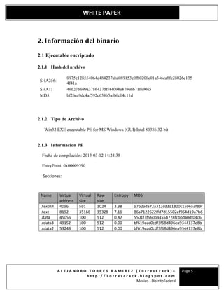 A L E J A N D R O T O R R E S R A M I R E Z ( T o r r e s C r a c k ) –
h t t p : / / T o r r e s c r a c k . b l o g s p o t . c o m
Mexico - DistritoFederal
Page 5
WHITE PAPER
2.Información del binario
2.1 Ejecutable encriptado
2.1.1 Hash del archivo
SHA256:
0975e128554064c484237aba089153e0fb0200e01a346ea8fe28026c135
4f41a
SHA1: 49627b699a37864375ff44098a879e6b71f690e5
MD5: bf26ea9dc4af592c658b5af66c14c11d
2.1.2 Tipo de Archivo
Win32 EXE executable PE for MS Windows (GUI) Intel 80386 32-bit
2.1.3 Informacion PE
Fecha de compilación: 2013-03-12 14:24:35
EntryPoint: 0x00009590
Secciones:
Name Virtual
address
Virtual
size
Raw
size
Entropy MD5
.textRR 4096 591 1024 3.38 57b2ada72a312cd3d1820c15965af89f
.text 8192 35166 35328 7.11 86a7122622ffd7d15502ef964d19a7b6
.data 45056 100 512 0.87 5501f3f560b3455b778fcbbda0df04c6
.rdata3 49152 100 512 0.00 bf619eac0cdf3f68d496ea9344137e8b
.rdata2 53248 100 512 0.00 bf619eac0cdf3f68d496ea9344137e8b
 