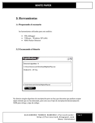 A L E J A N D R O T O R R E S R A M I R E Z ( T o r r e s C r a c k ) –
h t t p : / / T o r r e s c r a c k . b l o g s p o t . c o m
Mexico - DistritoFederal
Page 8
WHITE PAPER
3.Herramientas
3.1 Preparando el escenario
las herramientas utilizadas para este análisis:
 Olly debugger
 VMware – Windows XP (x86)
 RDG Packer Detector
3.2 Escaneando el binario
No detecto ningún algoritmo de encriptación pero no hay que descartar que pudiera ocupar
algún método que no fue detectado, pero este usa el tipo de encriptación/desencriptación
XOR para strings y algo de código.
 