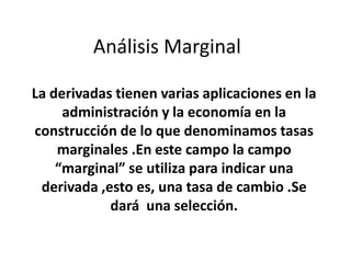 Análisis Marginal
La derivadas tienen varias aplicaciones en la
administración y la economía en la
construcción de lo que denominamos tasas
marginales .En este campo la campo
“marginal” se utiliza para indicar una
derivada ,esto es, una tasa de cambio .Se
dará una selección.
 
