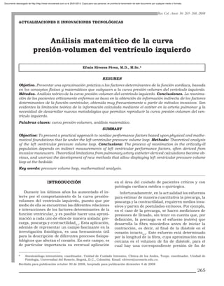 Documento descargado de http://http://www.revcolanest.com.co el 25/01/2013. Copia para uso personal, se prohíbe la transmisión de este documento por cualquier medio o formato.



                                                                                                                                                       Rev. Col. Anest. 36: 265- 268, 2008

              ACTUALIZACIONES E INNOVACIONES TECNOLÓGICAS




                                 Análisis matemático de la curva
                            presión-volumen del ventrículo izquierdo

                                                                             Efraín Riveros Pérez, M.D., M.Sc.*


                                                                                                Resumen
              Objetivo. Presentar una aproximación práctica a los factores determinantes de la función cardiaca, basada
              en los conceptos físicos y matemáticos que subyacen a la curva presión-volumen del ventrículo izquierdo.
              Métodos. Análisis teórico de la curva presión-volumen del ventrículo izquierdo. Conclusiones. La reanima-
              ción de los pacientes críticamente enfermos se basa en la obtención de información indirecta de los factores
              determinantes de la función ventricular, obtenida muy frecuentemente a partir de métodos invasivos. Son
              evidentes la limitación teórica de la información calculada mediante el catéter en la arteria pulmonar y la
              necesidad de desarrollar nuevas metodologías que permitan reproducir la curva presión-volumen del ven-
              trículo izquierdo.
              Palabras claves: curva presión-volumen, análisis matemático.
                                                                                                Summary
              Objective: To present a practical approach to cardiac performance factors based upon physical and mathe-
              matical foundations that lie under the left ventricular pressure volume loop. Methods: Theoretical analysis
              of the left ventricular pressure volume loop. Conclusions: The process of reanimation in the critically-ill
              population depends on indirect measurements of left ventricular performance factors, often derived from
              invasive maneuvers. Theoretical limitations from pulmonary artery catheter-derived calculations become ob-
              vious, and warrant the development of new methods that allow displaying left ventricular pressure-volume
              loop at the bedside.
              Key words: pressure volume loop, mathematical analysis.


                                          INTRODUCCIÓN                                                      en el área del cuidado de pacientes críticos y con
                                                                                                            patología cardiaca médica o quirúrgica.
                 Durante los últimos años ha aumentado el in-                                                  Infortunadamente, en la actualidad los esfuerzos
              terés por el comportamiento de la curva presión-                                              para estimar de manera cuantitativa la precarga, la
              volumen del ventrículo izquierdo, puesto que por                                              poscarga y la contractilidad, requieren medios inva-
              medio de ella se encuentran las diferentes relaciones                                         sivos y parten de postulados erróneos. Por ejemplo,
              e interacciones de los factores determinantes de la                                           en el caso de la precarga, se hacen mediciones de
              función ventricular1 y es posible hacer una aproxi-                                           presiones de llenado, sin tener en cuenta que, por
              mación a cada uno de ellos de manera aislada: pre-                                            definición, la precarga es el esfuerzo (estrés) que
              carga, poscarga y contractilidad2,3. Esta aplicación,                                         desarrolla la fibra miocárdica antes de iniciar la
              además de representar un campo fascinante en la                                               contracción, es decir, al final de la diástole en el
              investigación fisiológica, es una herramienta útil                                            corazón intacto4,5. Este esfuerzo está determinado
              para la descripción de diferentes procesos fisiopa-                                           por la longitud de la fibra, cuya aproximación más
              tológicos que afectan el corazón. En este campo, es                                           cercana es el volumen de fin de diástole, para el
              de particular importancia su eventual aplicación                                              cual hay una correspondiente presión de fin de

              *	    Anestesiólogo intensivista; coordinador, Unidad de Cuidado Intensivo, Clínica de los Andes, Tunja; coordinador, Unidad de
                    Fisiología, Universidad del Rosario, Bogotá, D.C., Colombia. Email: efrivero@urosario.edu.co.
              Recibido para publicación octubre 30 de 2008, Aceptado para publicación diciembre 4 de 2008

                                                                                                                                                                                    265
 