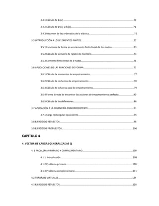 3.4.1 Cálculo de ∅4(x)…….………….……………………………….…………………………............................71
3.4.2 Cálculo de ∅5(x) y ∅6(x)…….……………………………….…………………………............................71
3.4.3 Resumen de las ordenadas de la elástica………….…………………………..............................72
3.5 INTRODUCCIÓN A LOS ELEMENTOS FINITOS…………………….…………………………..............................72
3.5.1 Funciones de forma en un elemento finito lineal de dos nudos…………………………….…73
3.5.2 Cálculo de la matriz de rigidez de miembro…….…………………………...............................74
3.5.3 Elemento finito lineal de 3 nudos…………………….…………………………..............................75
3.6 APLICACIONES DE LAS FUNCIONES DE FORMA………………….………………………….............................77
3.6.1 Cálculo de momentos de empotramiento……….…………………………...............................77
3.6.2 Cálculo de cortantes de empotramiento……….………………………….................................78
3.6.3 Cálculo de la fuerza axial de empotramiento….…………………………................................79
3.6.4 Forma directa de encontrar las acciones de empotramiento perfecto.......................80
3.6.5 Cálculo de las deflexiones………………………………………………………………………………………..86
3.7 APLICACIÓN A LA INGENIERÍA SISMORRESISTENTE………….…………………………...............................91
3.7.1 Carga rectangular equivalente…………………….…………………………...................................95
3.8 EJERCICIOS RESUELTOS………………………………………………………………………………………………………….…96
3.9 EJERCICIOS PROPUESTOS………………………………………………………………………………………………………..106
CAPITULO 4
4. VECTOR DE CARGAS GENERALIZADAS Q
4. 1 PROBLEMA PRIMARIO Y COMPLEMENTARIO…………………………………………………………………………109
4.1.1. Introducción.…………………………………………………………………………………………………………109
4.1.2 Problema primario…………………………………………………………………………………………………110
4.1.3 Problema complementario…………………………………………………………………………………….111
4.2 TRABAJOS VIRTUALES.……………………………………………………………………………………………………………124
4.3 EJERCICIOS RESUELTOS…………………………………………………………………………………………………………..128
 