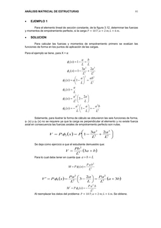 ANÁLISIS MATRICIAL DE ESTRUCTURAS 81
 EJEMPLO 1
Para el elemento lineal de sección constante, de la figura 3.12, determinar las fuerzas
y momentos de empotramiento perfecto, si la carga 𝑃 = 10 𝑇; 𝑎 = 2 𝑚; 𝐿 = 6 𝑚.
 SOLUCION
Para calcular las fuerzas y momentos de empotramiento primero se evalúan las
funciones de forma en los puntos de aplicación de las cargas.
Para el ejemplo se tiene, para X = a:
3
3
2
2
2
1
23
1)(
1)(
L
a
L
a
x
L
b
L
a
x




2
22
6
2
2
5
4
2
22
3
1)(
2
3)(
)(
1)(
L
ba
L
a
L
a
x
L
a
L
a
x
L
a
x
L
ab
L
a
ax


























Solamente, para ilustrar la forma de cálculo se obtuvieron las seis funciones de forma,
1 (x) y 4 (x) no se requiere ya que la carga es perpendicular al elemento y no existe fuerza
axial en consecuencia las fuerzas axiales de empotramiento perfecto son nulas.
  





 3
3
2
2
2
23
1.
L
a
L
a
PxPV 
Se deja como ejercicio a que el estudiante demuestre que:
 ba
L
Pb
V  33
2
Para lo cual debe tener en cuenta que Lba 
2
2
3 )(
L
baP
xPM  
   ba
L
Pa
L
a
L
Pa
xPV 3
2
3. 3
2
2
2
5 





 
2
2
6
'
)(
L
baP
xPM  
Al reemplazar los datos del problema: 𝑃 = 10 𝑇; 𝑎 = 2 𝑚; 𝐿 = 6 𝑚. Se obtiene.
 