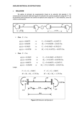 ANÁLISIS MATRICIAL DE ESTRUCTURAS 83
 SOLUCION
Se aplica el principio de superposición lineal en la solución del ejemplo 2. En
consecuencia la solución total será igual a la solución de cuando se aplica la carga de 5 T. de
la izquierda más la solución de cuando se aplica la otra carga de 5 T. de la derecha, como se
indica a continuación.
 Para .1 mX 
  .9375.01875.0518750.0)(
.78125.015625.0515625.0)(
.8125.256250.0556250.0)(
.21875.484375.0584375.0)(
'
16
'
15
13
12
TmMx
TVx
TmMx
TVx








 Para .3 mX 
.21875.484375.0584375.0)(
.93750.01875.0518750.0)(
.78125.015625.0515625.0)(
'
25
23
22
TVx
TmMx
TVx






  .8125.25625.0556250.0)( '
26 TmMx 
Luego:
.75.3.75.3
.00.5.00.5
'
2
'
1
'
21
'
2
'
1
'
21
TmMMMTmMMM
TVVVTVVV


Figura 3.15 Solución del Ejemplo 2
 
