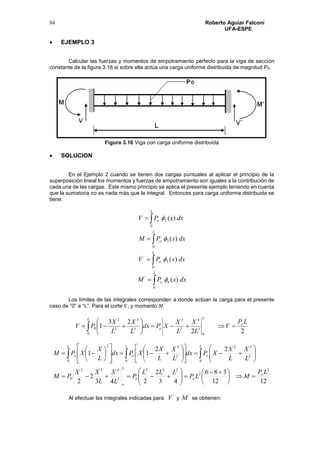 Roberto Aguiar Falconí
UFA-ESPE
84
 EJEMPLO 3
Calcular las fuerzas y momentos de empotramiento perfecto para la viga de sección
constante de la figura 3.16 si sobre ella actúa una carga uniforme distribuida de magnitud P0.
Figura 3.16 Viga con carga uniforme distribuida
 SOLUCION
En el Ejemplo 2 cuando se tienen dos cargas puntuales al aplicar el principio de la
superposición lineal los momentos y fuerzas de empotramiento son iguales a la contribución de
cada una de las cargas. Este mismo principio se aplica el presente ejemplo teniendo en cuenta
que la sumatoria no es nada más que la integral. Entonces para carga uniforme distribuida se
tiene:






L
o
L
o
L
o
dxxPV
dxxPM
dxxPV
0
5
'
0
3
0
2
)(
)(
)(




L
o dxxPM
0
6
'
)(
Los límites de las integrales corresponden a donde actúan la carga para el presente
caso de “0” a “L”. Para el corte 𝑉, y momento 𝑀
 






L
o
L
o
LP
V
L
X
L
X
XPdx
L
X
L
X
PV
0 0
3
4
2
3
3
3
2
2
0
22
23
1
1212
386
43
2
243
2
2
22
11
2
2
222
2
432
0
0
2
32
0
2
2
0
2
LP
MLP
LLL
P
L
X
L
XX
PM
L
X
L
X
XPdx
L
X
L
X
XPdx
L
X
XPM
o
oo
L
o
L
o
L
o
L
o





 








































 
Al efectuar las integrales indicadas para
'
V y
'
M se obtienen:
 