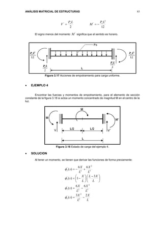 ANÁLISIS MATRICIAL DE ESTRUCTURAS 85
122
2
'' LP
M
LP
V oo

El signo menos del momento
'
M significa que el sentido es horario.
Figura 3.17 Acciones de empotramiento para carga uniforme.
 EJEMPLO 4
Encontrar las fuerzas y momentos de empotramiento, para el elemento de sección
constante de la figura 3.18 si actúa un momento concentrado de magnitud M en el centro de la
luz.
Figura 3.18 Estado de carga del ejemplo 4.
 SOLUCION
Al tener un momento, se tienen que derivar las funciones de forma previamente:
L
X
L
X
x
L
X
L
X
x
L
XL
L
X
x
L
X
L
X
x
23
)(
66
)(
3
1)(
66
)(
2
2
'
6
3
2
2
'
5
'
3
3
2
2
'
2







 












 