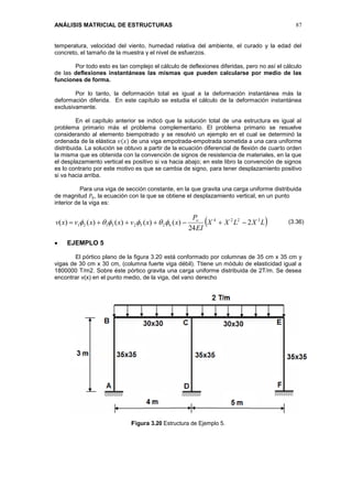 ANÁLISIS MATRICIAL DE ESTRUCTURAS 87
temperatura, velocidad del viento, humedad relativa del ambiente, el curado y la edad del
concreto, el tamaño de la muestra y el nivel de esfuerzos.
Por todo esto es tan complejo el cálculo de deflexiones diferidas, pero no así el cálculo
de las deflexiones instantáneas las mismas que pueden calcularse por medio de las
funciones de forma.
Por lo tanto, la deformación total es igual a la deformación instantánea más la
deformación diferida. En este capítulo se estudia el cálculo de la deformación instantánea
exclusivamente.
En el capítulo anterior se indicó que la solución total de una estructura es igual al
problema primario más el problema complementario. El problema primario se resuelve
considerando al elemento biempotrado y se resolvió un ejemplo en el cual se determinó la
ordenada de la elástica 𝑣(𝑥) de una viga empotrada-empotrada sometida a una cara uniforme
distribuida. La solución se obtuvo a partir de la ecuación diferencial de flexión de cuarto orden
la misma que es obtenida con la convención de signos de resistencia de materiales, en la que
el desplazamiento vertical es positivo si va hacia abajo; en este libro la convención de signos
es lo contrario por este motivo es que se cambia de signo, para tener desplazamiento positivo
si va hacia arriba.
Para una viga de sección constante, en la que gravita una carga uniforme distribuida
de magnitud 𝑃0, la ecuación con la que se obtiene el desplazamiento vertical, en un punto
interior de la viga es:
 LXLXX
EI
P
xxvxxvxv o 3224
62523121 2
24
)()()()()(  
 EJEMPLO 5
El pórtico plano de la figura 3.20 está conformado por columnas de 35 cm x 35 cm y
vigas de 30 cm x 30 cm, (columna fuerte viga débil). Ttiene un módulo de elasticidad igual a
1800000 T/m2. Sobre éste pórtico gravita una carga uniforme distribuida de 2T/m. Se desea
encontrar v(x) en el punto medio, de la viga, del vano derecho
Figura 3.20 Estructura de Ejemplo 5.
(3.36)
 