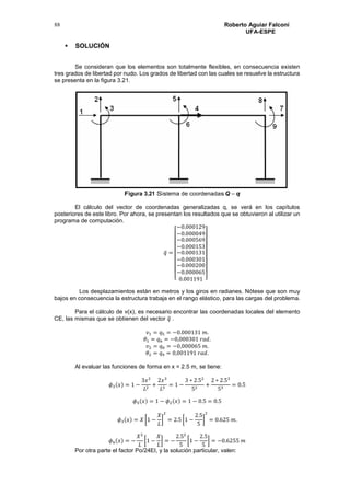 Roberto Aguiar Falconí
UFA-ESPE
88
 SOLUCIÓN
Se consideran que los elementos son totalmente flexibles, en consecuencia existen
tres grados de libertad por nudo. Los grados de libertad con las cuales se resuelve la estructura
se presenta en la figura 3.21.
Figura 3.21 Sistema de coordenadas Q – q
El cálculo del vector de coordenadas generalizadas q, se verá en los capítulos
posteriores de este libro. Por ahora, se presentan los resultados que se obtuvieron al utilizar un
programa de computación.
𝑞̅ =
[
−0.000129
−0.000049
−0.000569
−0.000153
−0.000131
−0.000301
−0.000200
−0.000065
0.001191 ]
Los desplazamientos están en metros y los giros en radianes. Nótese que son muy
bajos en consecuencia la estructura trabaja en el rango elástico, para las cargas del problema.
Para el cálculo de v(x), es necesario encontrar las coordenadas locales del elemento
CE, las mismas que se obtienen del vector 𝑞̅ .
𝑣1 = 𝑞5 = −0.000131 𝑚.
𝜃1 = 𝑞6 = −0,000301 𝑟𝑎𝑑.
𝑣2 = 𝑞8 = −0,000065 𝑚.
𝜃2 = 𝑞9 = 0,001191 𝑟𝑎𝑑.
Al evaluar las funciones de forma en x = 2.5 m, se tiene:
𝜙2(𝑥) = 1 −
3𝑥2
𝐿2
+
2𝑥3
𝐿3
= 1 −
3 ∗ 2.52
52
+
2 ∗ 2.53
53
= 0.5
𝜙5(𝑥) = 1 − 𝜙2(𝑥) = 1 − 0.5 = 0.5
𝜙3(𝑥) = 𝑋 [1 −
𝑋
𝐿
]
2
= 2.5 [1 −
2.5
5
]
2
= 0.625 𝑚.
𝜙6(𝑥) = −
𝑋2
𝐿
[1 −
𝑋
𝐿
] = −
2.52
5
[1 −
2.5
5
] = −0.6255 𝑚
Por otra parte el factor Po/24EI, y la solución particular, valen:
 