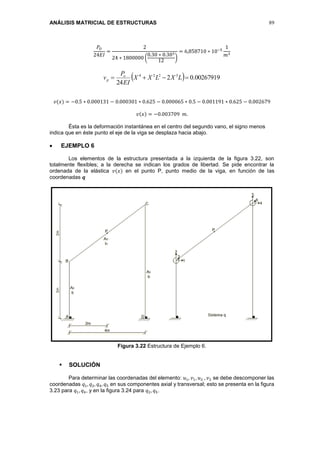 ANÁLISIS MATRICIAL DE ESTRUCTURAS 89
𝑃𝑂
24𝐸𝐼
=
2
24 ∗ 1800000 (
0.30 ∗ 0.303
12
)
= 6,858710 ∗ 10−5
1
𝑚3
  00267919.02
24
3224
 LXLXX
EI
P
v o
p
𝑣(𝑥) = −0.5 ∗ 0.000131 − 0.000301 ∗ 0.625 − 0.000065 ∗ 0.5 − 0.001191 ∗ 0.625 − 0.002679
𝑣(𝑥) = −0.003709 𝑚.
Ésta es la deformación instantánea en el centro del segundo vano, el signo menos
indica que en éste punto el eje de la viga se desplaza hacia abajo.
 EJEMPLO 6
Los elementos de la estructura presentada a la izquierda de la figura 3.22, son
totalmente flexibles; a la derecha se indican los grados de libertad. Se pide encontrar la
ordenada de la elástica 𝑣(𝑥) en el punto P, punto medio de la viga, en función de las
coordenadas 𝒒
Figura 3.22 Estructura de Ejemplo 6.
 SOLUCIÓN
Para determinar las coordenadas del elemento: 𝑢1, 𝑣1, 𝑢2 , 𝑣2 se debe descomponer las
coordenadas 𝑞1, 𝑞2, 𝑞4, 𝑞5 en sus componentes axial y transversal; esto se presenta en la figura
3.23 para 𝑞1, 𝑞4, y en la figura 3.24 para 𝑞2, 𝑞5.
 