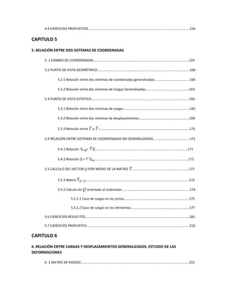 4.4 EJERCICIOS PROPUESTOS………………………………………………………………………………………………………..156
CAPITULO 5
5. RELACIÓN ENTRE DOS SISTEMAS DE COORDENADAS
5. 1 CAMBIO DE COORDENADAS………………………………………………………………………………………………….159
5.2 PUNTO DE VISTA GEOMÉTRICO…..………………………………………………………………………………………….160
5.2.1 Relación entre dos sistemas de coordenadas generalizadas…………………………………..160
5.2.2 Relación entre dos sistemas de Cargas Generalizadas……………………………………………163
5.3 PUNTO DE VISTA ESTÁTICO…………………………………………………………………………………………………….165
5.3.1 Relación entre dos sistemas de cargas……………………………………………………………………165
5.3.2 Relación entre dos sistemas de desplazamientos…………………………………………………..169
5.3.3 Relación entre T y T1……………………………………………………………………………………………171
5.4 RELACIÓN ENTRE SISTEMAS DE COORDENADAS NO GENERALIZADAS………………………………….…171
5.4.1 Relación q ng= T q……….………………………………………………………………………………………171
5.4.2 Relación Q = T
t
Qng….………………………………………………………………………………………….…172
5.5 CALCULO DEL VECTOR Q POR MEDIO DE LA MATRIZ T……………………………………………………….…172
5.5.1 Matriz ܶଶିଷ….…………………………………………………………………………………………………...…172
5.5.2 Cálculo de Q orientado al ordenador………………………………………………………………...….174
5.5.2.1 Caso de cargas en las juntas……………………………………………………………...….175
5.5.2.2 Caso de cargas en los elementos……………………………………………………...…..177
5.6 EJERCICIOS RESUELTOS….……………………………………………………………………………………………………….181
5.7 EJERCICIOS PROPUESTO….………………………………………………………………………………………………………210
CAPITULO 6
6. RELACIÓN ENTRE CARGAS Y DESPLAZAMIENTOS GENERALIZADOS. ESTUDIO DE LAS
DEFORMACIONES
6. 1 MATRIZ DE RIGIDEZ….……………………………………………………………………………………………………………215
 