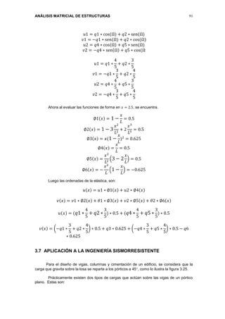 ANÁLISIS MATRICIAL DE ESTRUCTURAS 91
𝑢1 = 𝑞1 ∗ cos(Ω) + 𝑞2 ∗ sen(Ω)
𝑣1 = −𝑞1 ∗ sen(Ω) + 𝑞2 ∗ cos(Ω)
𝑢2 = 𝑞4 ∗ cos(Ω) + 𝑞5 ∗ sen(Ω)
𝑣2 = −𝑞4 ∗ sen(Ω) + 𝑞5 ∗ cos(Ω
𝑢1 = 𝑞1 ∗
4
5
+ 𝑞2 ∗
3
5
𝑣1 = −𝑞1 ∗
3
5
+ 𝑞2 ∗
4
5
𝑢2 = 𝑞4 ∗
4
5
+ 𝑞5 ∗
3
5
𝑣2 = −𝑞4 ∗
3
5
+ 𝑞5 ∗
4
5
Ahora al evaluar las funciones de forma en 𝑥 = 2.5, se encuentra.
∅1(𝑥) = 1 −
𝑥
𝐿
= 0.5
∅2(𝑥) = 1 − 3
𝑥2
𝐿2
+ 2
𝑥3
𝐿3
= 0.5
∅3(𝑥) = 𝑥(1 −
𝑥
𝐿
)2
= 0.625
∅4(𝑥) =
𝑥
𝐿
= 0.5
∅5(𝑥) =
𝑥2
𝐿2
(3 − 2
𝑥
𝐿
) = 0.5
∅6(𝑥) = −
𝑥2
𝐿
(1 −
𝑥
𝐿
) = −0.625
Luego las ordenadas de la elástica, son:
𝑢(𝑥) = 𝑢1 ∗ ∅1(𝑥) + 𝑢2 ∗ ∅4(𝑥)
𝑣(𝑥) = 𝑣1 ∗ ∅2(𝑥) + 𝜃1 ∗ ∅3(𝑥) + 𝑣2 ∗ ∅5(𝑥) + 𝜃2 ∗ ∅6(𝑥)
𝑢(𝑥) = ( 𝑞1 ∗
4
5
+ 𝑞2 ∗
3
5
) ∗ 0.5 + ( 𝑞4 ∗
4
5
+ 𝑞5 ∗
3
5
) ∗ 0.5
𝑣(𝑥) = (−𝑞1 ∗
3
5
+ 𝑞2 ∗
4
5
) ∗ 0.5 + 𝑞3 ∗ 0.625 + (−𝑞4 ∗
3
5
+ 𝑞5 ∗
4
5
) ∗ 0.5 − 𝑞6
∗ 0.625
3.7 APLICACIÓN A LA INGENIERÍA SISMORRESISTENTE
Para el diseño de vigas, columnas y cimentación de un edificio, se considera que la
carga que gravita sobre la losa se reparte a los pórticos a 45, como lo ilustra la figura 3.25.
Prácticamente existen dos tipos de cargas que actúan sobre las vigas de un pórtico
plano. Estas son:
 