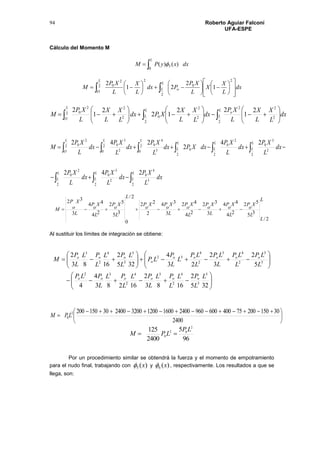 Roberto Aguiar Falconí
UFA-ESPE
94
Cálculo del Momento M

L
dxxyPM
0
3 )()( 
dx
L
X
X
L
XP
Pdx
L
X
L
XP
M
L
O
L
L o


























  
2
2
2
0
22
0
1
2
21
2
dx
L
X
L
X
L
XP
dx
L
X
L
X
XPdx
L
X
L
X
L
XP
M
L
L
o
L
O
L
L 

















   2
2
2
2
2
2
2
2
02
22
0 2
1
22
12
2
1
2
dx
L
XP
dx
L
XP
dx
L
XP
dx
L
XP
dx
L
XP
dxXPdx
L
XP
dx
L
XP
dx
L
XP
M
L
L
L
L
L
L
L
L
L
L
L
L
LL
O
L
3
4
0
2
2
3
0
2
2
0
2
2
3
0
2
2
0
22
0
2
0 3
4
02 2
0 2
3
0
2
0
242
24
2
242

 


L
L
L
X
o
P
L
X
o
P
L
X
o
P
L
X
o
P
L
X
o
PX
o
P
L
L
X
o
P
L
X
o
P
L
X
o
P
M
2/
35
52
24
44
3
32
24
42
3
34
2
22
2/
0
35
52
24
44
3
32

Al sustituir los límites de integración se obtiene:




















325
2
1683
2
16283
4
4
5
2
3
2
23
4
325
2
1683
2
5
3
4
2
34
2
32
3
5
2
43
2
4
32
5
3
4
2
3
L
L
PL
L
PL
L
PL
L
PL
L
PLP
L
LP
L
LP
L
LP
L
LP
L
L
P
LP
L
L
PL
L
PL
L
P
M
oooooo
ooooo
o
ooo





 

2400
301502007540060096024001600120032002400301502002
0LPM
96
5
2400
125 2
02
0
LP
LPM 
Por un procedimiento similar se obtendrá la fuerza y el momento de empotramiento
para el nudo final, trabajando con )(5 x y )(6 x , respectivamente. Los resultados a que se
llega, son:
 