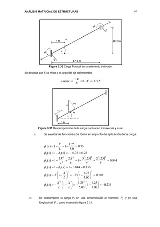 ANÁLISIS MATRICIAL DE ESTRUCTURAS 97
Figura 3.30 Carga Puntual en un elemento inclinado.
Se destaca que X se mide a lo largo del eje del miembro.
25.1
0.1
cos  X
X

Figura 3.31 Descomposición de la carga puntual en transversal y axial.
i) Se evalúa las funciones de forma en el punto de aplicación de la carga.
   
234.0
00.5
25.1
1
00.5
25.1
1)(
703.0
00.5
25.1
125.11)(
156.0844.01)(1)(
844.0
5
25.12
5
25.13
1
23
1)(
25.075.01)(1)(
75.0
0.5
25.1
11)(
22
6
22
3
25
3
3
2
2
3
3
2
2
2
14
1






























L
X
L
X
x
L
X
Xx
xx
L
X
L
X
x
xx
L
X
x






ii) Se descompone la carga P, en una perpendicular al miembro yP y en una
longitudinal xP , como muestra la figura 3.31.
 