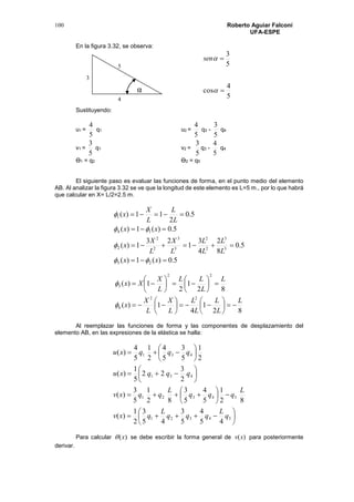 Roberto Aguiar Falconí
UFA-ESPE
100
En la figura 3.32, se observa:
5
3
sen
5
4
cos 
Sustituyendo:
u1 =
5
4
q1 u2 =
5
4
q3 -
5
3
q4
v1 =
5
3
q1 v2 =
5
3
q3 -
5
4
q4
Ө1 = q2 Ө2 = q5
El siguiente paso es evaluar las funciones de forma, en el punto medio del elemento
AB. Al analizar la figura 3.32 se ve que la longitud de este elemento es L=5 m., por lo que habrá
que calcular en X= L/2=2.5 m.
5.0)(1)(
5.0
8
2
4
3
1
23
1)(
5.0)(1)(
5.0
2
11)(
25
3
3
2
2
3
3
2
2
2
14
1




xx
L
L
L
L
L
X
L
X
x
xx
L
L
L
X
x




82
1
4
1)(
82
1
2
1)(
22
6
22
3
L
L
L
L
L
L
X
L
X
x
L
L
LL
L
X
Xx




























Al reemplazar las funciones de forma y las componentes de desplazamiento del
elemento AB, en las expresiones de la elástica se halla:




























54321
54321
431
431
45
4
5
3
45
3
2
1
)(
82
1
5
4
5
3
82
1
5
3
)(
2
3
22
5
1
)(
2
1
5
3
5
4
2
1
5
4
)(
q
L
qqq
L
qxv
L
qqq
L
qqxv
qqqxu
qqqxu
Para calcular )(x se debe escribir la forma general de )(xv para posteriormente
derivar.
α
3
4
5
 
