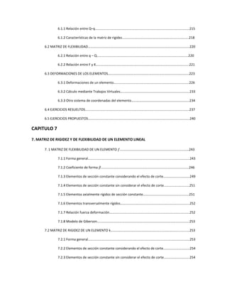 6.1.1 Relación entre Q–q….……………………………………………………………………………..…..…………215
6.1.2 Características de la matriz de rigidez………………………………………………………..………….218
6.2 MATRIZ DE FLEXIBILIDAD………………………………………………………………………………………………………..220
6.2.1 Relación entre q – Q…………………………………………………………………………………..…………220
6.2.2 Relación entre F y K…………………………………………………………………………………..…………..221
6.3 DEFORMACIONES DE LOS ELEMENTOS…………………………………………………………………………………..223
6.3.1 Deformaciones de un elemento………..…………………………………………………………………..226
6.3.2 Cálculo mediante Trabajos Virtuales…..………………………………………………………………….233
6.3.3 Otro sistema de coordenadas del elemento…………………………………………………………..234
6.4 EJERCICIOS RESUELTOS…………………………………………………………………………………………………………..237
6.5 EJERCICIOS PROPUESTOS………………………………………………………………………………………………………..240
CAPITULO 7
7. MATRIZ DE RIGIDEZ Y DE FLEXIBILIDAD DE UN ELEMENTO LINEAL
7. 1 MATRIZ DE FLEXIBILIDAD DE UN ELEMENTO ݂………………………………………………………………………243
7.1.1 Forma general……….……………………………………………………………………………………………….243
7.1.2 Coeficiente de forma ߚ………………………………………………………………………………………….246
7.1.3 Elementos de sección constante considerando el efecto de corte………………………….249
7.1.4 Elementos de sección constante sin considerar el efecto de corte…………………………251
7.1.5 Elementos axialmente rígidos de sección constante………………………………………………251
7.1.6 Elementos transversalmente rígidos……………………………………………………………………...252
7.1.7 Relación fuerza deformación………………………………………………………………………………….252
7.1.8 Modelo de Giberson…..………………………………………………………………………………………….253
7.2 MATRIZ DE RIGIDEZ DE UN ELEMENTO k…………………………………………………………………................253
7.2.1 Forma general…….………………………………………………………………………………………………….253
7.2.2 Elementos de sección constante considerando el efecto de corte………………………….254
7.2.3 Elementos de sección constante sin considerar el efecto de corte………………………...254
 