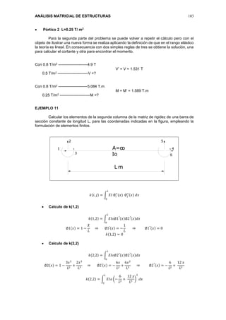 ANÁLISIS MATRICIAL DE ESTRUCTURAS 103
 Pórtico 2 L=0.25 T/ m2
Para la segunda parte del problema se puede volver a repetir el cálculo pero con el
objeto de ilustrar una nueva forma se realiza aplicando la definición de que en el rango elástico
la teoría es lineal. En consecuencia con dos simples reglas de tres se obtiene la solución, una
para calcular el cortante y otra para encontrar el momento.
Con 0.8 T/m2 -----------------------4.9 T
V’ = V = 1.531 T
0.5 T/m2 ------------------------V =?
Con 0.8 T/m2 -----------------------5.084 T.m
M = M’ = 1.589 T.m
0.25 T/m2 ------------------------M =?
EJEMPLO 11
Calcular los elementos de la segunda columna de la matriz de rigidez de una barra de
sección constante de longitud L, para las coordenadas indicadas en la figura, empleando la
formulación de elementos finitos.
𝑘(𝑖, 𝑗) = ∫ 𝐸𝐼 ∅𝑖
′′
(𝑥)
𝐿
0
∅ 𝑗
′′
(𝑥) 𝑑𝑥
 Calculo de k(1,2)
𝑘(1,2) = ∫ 𝐸𝐼𝑜∅1′′(𝑥)∅2′′(𝑥)𝑑𝑥
𝐿
0
∅1(𝑥) = 1 −
𝑋
𝐿
⇒ ∅1′(𝑥) = −
1
𝐿
⇒ ∅1′′(𝑥) = 0
𝑘(1,2) = 0
 Calculo de k(2,2)
𝑘(2,2) = ∫ 𝐸𝐼𝑜∅2′′(𝑥)∅2′′(𝑥)𝑑𝑥
𝐿
0
∅2(𝑥) = 1 −
3𝑥2
𝐿2
+
2𝑥3
𝐿3
⇒ ∅2′(𝑥) = −
6𝑥
𝐿2
+
6𝑥2
𝐿3
⇒ ∅2′′(𝑥) = −
6
𝐿2
+
12 𝑥
𝐿3
𝑘(2,2) = ∫ 𝐸𝐼𝑜 (−
6
𝐿2
+
12 𝑥
𝐿3
)
2
𝑑𝑥
𝐿
0
1
2
4
5
6
A=o
Io
o
3
mL
 