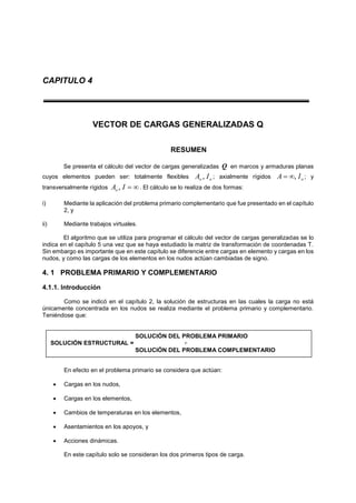 CAPITULO 4
VECTOR DE CARGAS GENERALIZADAS Q
RESUMEN
Se presenta el cálculo del vector de cargas generalizadas Q en marcos y armaduras planas
cuyos elementos pueden ser: totalmente flexibles oo IA , ; axialmente rígidos oIA , ; y
transversalmente rígidos IAo , . El cálculo se lo realiza de dos formas:
i) Mediante la aplicación del problema primario complementario que fue presentado en el capítulo
2, y
ii) Mediante trabajos virtuales.
El algoritmo que se utiliza para programar el cálculo del vector de cargas generalizadas se lo
indica en el capítulo 5 una vez que se haya estudiado la matriz de transformación de coordenadas T.
Sin embargo es importante que en este capítulo se diferencie entre cargas en elemento y cargas en los
nudos, y como las cargas de los elementos en los nudos actúan cambiadas de signo.
4. 1 PROBLEMA PRIMARIO Y COMPLEMENTARIO
4.1.1. Introducción
Como se indicó en el capítulo 2, la solución de estructuras en las cuales la carga no está
únicamente concentrada en los nudos se realiza mediante el problema primario y complementario.
Teniéndose que:
En efecto en el problema primario se considera que actúan:
 Cargas en los nudos,
 Cargas en los elementos,
 Cambios de temperaturas en los elementos,
 Asentamientos en los apoyos, y
 Acciones dinámicas.
En este capítulo solo se consideran los dos primeros tipos de carga.
SOLUCIÓN DEL PROBLEMA PRIMARIO
SOLUCIÓN ESTRUCTURAL = +
SOLUCIÓN DEL PROBLEMA COMPLEMENTARIO
 