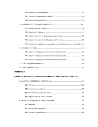7.2.4 Elementos axialmente rígidos….…………………………………………………………………………….254
7.2.5 Elementos transversalmente rígidos……………………………………………………………………...255
7.2.6 Relación deformación fuerza………………………………………………………………………………….255
7.3 OBTENCIÓN DE fY k UTILIZANDO LA MATRIZ T….………………………………………………………………..256
7.3.1 Planteamiento del Problema………………………………………………………………………………….256
7.3.2 Solución del Problema……………………………………………………………………………………………257
7.3.3 Cálculo de la matriz de rigidez usando la geometría………………………………………………259
7.3.4 Cálculo de la matriz de flexibilidad usando la estática……………………………………………261
7.3.5 Obtención de k y f cuando se cambia la numeración del sistema de coordenadas..263
7.4 FUNCIONES DE FORMA……….………………………………………………………………………………………………….265
7.4.1 Cálculo de ∅૚(࢞) para un elemento de sección constante……………………………………..265
7.4.2 Cálculo de ∅૛(࢞) para un elemento de sección constante……………………………………..266
7.4.3 Cálculo de ∅૜(࢞) para un elemento de sección constante……………………………………..266
7.5 EJERCICIOS COMPLEMENTARIOS…………………………………………………………………………………………….276
7.6 EJERCICIOS PROPUESTOS……..…………………………………………………………………………….………………….283
CAPITULO 8
8. MATRIZ DE RIGIDEZ Y DE FLEXIBILIDAD DE UN ESTRUCTURA A PARTIR DEL CONCEPTO
8. 1 MATRIZ DE RIGIDEZ DE UNA ESTRUCTURA K……..……………………………………………………………..….285
8.1.1 Definición……..……………………………………………………………………………………………………….285
8.1.2 Procedimiento de cálculo………………………………………………………….……………………………285
8.1.3 Primera forma de cálculo numérico………………………………………….……………………………286
8.1.4 Segunda forma de cálculo numérico………………………………………….…………………………..291
8. 2 MATRIZ DE FLEXIBILIDAD DE UNA ESTRUCTURA F……………………….………………………….….…………294
8.2.1 Definición……..……………………………………………………………………………………………………….294
8.2.2 Procedimiento de cálculo……………………………………………………………………………………….294
8.2.3 Principio de superposición……………………………………………………………………………………..302
 