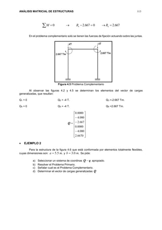 ANÁLISIS MATRICIAL DE ESTRUCTURAS 113
667.20667.20 66  RRM
En el problema complementario solo se tienen las fuerzas de fijación actuando sobre las juntas.
Figura 4.5 Problema Complementario
Al observar las figuras 4.2 y 4.5 se determinan los elementos del vector de cargas
generalizadas, que resultan:
Q1 = 0 Q2 = -4 T. Q3 =-2.667 Tm.
Q4 = 0 Q5 = -4 T. Q6 =2.667 Tm.
Q























6670.2
000.4
0000.0
667.2
000.4
0000.0
 EJEMPLO 2
Para la estructura de la figura 4.6 que está conformada por elementos totalmente flexibles,
cuyas dimensiones son: .5.5 ma  y .0.3 mb  Se pide:
a) Seleccionar un sistema de coordinas qQ  apropiado.
b) Resolver el Problema Primario.
c) Señalar cual es el Problema Complementario.
d) Determinar el vector de cargas generalizadas Q
 