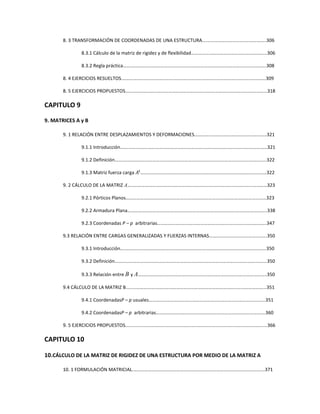 8. 3 TRANSFORMACIÓN DE COORDENADAS DE UNA ESTRUCTURA….………………………….….…………..306
8.3.1 Cálculo de la matriz de rigidez y de flexibilidad……………………………………………………...306
8.3.2 Regla práctica…….………………………………………………………………………………………………….308
8. 4 EJERCICIOS RESUELTOS.…………………………………………………………………………………………….………….309
8. 5 EJERCICIOS PROPUESTOS………………………………………………………………………………………….……………318
CAPITULO 9
9. MATRICES A y B
9. 1 RELACIÓN ENTRE DESPLAZAMIENTOS Y DEFORMACIONES…………………………………….……………..321
9.1.1 Introducción…….………….…………………………………………………………………………………………321
9.1.2 Definición…….………………………………………………………………………………………………………..322
9.1.3 Matriz fuerza carga ‫ܣ‬୲
……………………………………………………………………………………………322
9. 2 CÁLCULO DE LA MATRIZ A…………………………………………………………………………………………..…………323
9.2.1 Pórticos Planos………………………………………………………………………………………………………323
9.2.2 Armadura Plana……………………………………………………………………………………………………..338
9.2.3 Coordenadas P – p arbitrarias……………………………………………………………………………….347
9.3 RELACIÓN ENTRE CARGAS GENERALIZADAS Y FUERZAS INTERNAS………………………………………...350
9.3.1 Introducción….……………………………………………………….……………………………………………..350
9.3.2 Definición………………………………………………………………………………………..…………….……...350
9.3.3 Relación entre B y A……………………………………………………………………………………………..350
9.4 CÁLCULO DE LA MATRIZ B........……………………………………………………………………………………………...351
9.4.1 CoordenadasP – p usuales…………………………………………………………………………………….351
9.4.2 CoordenadasP – p arbitrarias……………………………………………………………………………….360
9. 5 EJERCICIOS PROPUESTOS........……………………………………………………………………………………………....366
CAPITULO 10
10.CÁLCULO DE LA MATRIZ DE RIGIDEZ DE UNA ESTRUCTURA POR MEDIO DE LA MATRIZ A
10. 1 FORMULACIÓN MATRICIAL.……………………………………………………………………………………………....371
 