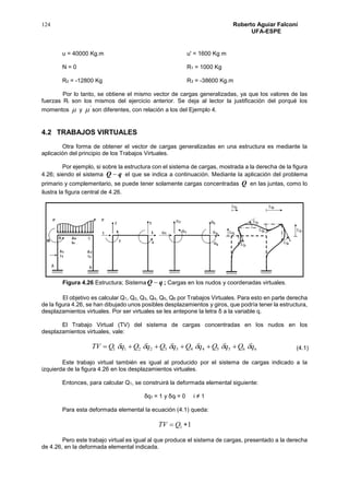 124 Roberto Aguiar Falconí
UFA-ESPE
u = 40000 Kg.m u' = 1600 Kg m
N = 0 R1 = 1000 Kg
R2 = -12800 Kg R3 = -38600 Kg.m
Por lo tanto, se obtiene el mismo vector de cargas generalizadas, ya que los valores de las
fuerzas Ri son los mismos del ejercicio anterior. Se deja al lector la justificación del porqué los
momentos  y
'
 son diferentes, con relación a los del Ejemplo 4.
4.2 TRABAJOS VIRTUALES
Otra forma de obtener el vector de cargas generalizadas en una estructura es mediante la
aplicación del principio de los Trabajos Virtuales.
Por ejemplo, si sobre la estructura con el sistema de cargas, mostrada a la derecha de la figura
4.26; siendo el sistema qQ  el que se indica a continuación. Mediante la aplicación del problema
primario y complementario, se puede tener solamente cargas concentradas Q en las juntas, como lo
ilustra la figura central de 4.26.
Figura 4.26 Estructura; Sistema qQ  ; Cargas en los nudos y coordenadas virtuales.
El objetivo es calcular Q1, Q2, Q3, Q4, Q5, Q6 por Trabajos Virtuales. Para esto en parte derecha
de la figura 4.26, se han dibujado unos posibles desplazamientos y giros, que podría tener la estructura,
desplazamientos virtuales. Por ser virtuales se les antepone la letra δ a la variable q.
El Trabajo Virtual (TV) del sistema de cargas concentradas en los nudos en los
desplazamientos virtuales, vale:
665544332211 qQqQqQqQqQqQTV  
Este trabajo virtual también es igual al producido por el sistema de cargas indicado a la
izquierda de la figura 4.26 en los desplazamientos virtuales.
Entonces, para calcular Q1, se construirá la deformada elemental siguiente:
δq1 = 1 y δqi = 0 i ≠ 1
Para esta deformada elemental la ecuación (4.1) queda:
11  QTV
Pero este trabajo virtual es igual al que produce el sistema de cargas, presentado a la derecha
de 4.26, en la deformada elemental indicada.
(4.1)
 