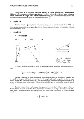 ANÁLISIS MATRICIAL DE ESTRUCTURAS 125
En resumen, Q1 es el trabajo virtual del sistema de cargas, presentado a la derecha de
4.26 en la deformada elemental correspondiente a δq1. Para calcular Q2 se debe evaluar el trabajo
virtual del sistema de cargas en la deformada elemental δq2, etc. En consecuencia se evalúa una
por una las componentes del vector de cargas generalizadas Q
 EJEMPLO 6
Calcular el vector Q , empleando trabajos virtuales, para la estructura de la figura 4.16, que
tiene dos elementos axialmente rígidos. Considerar el sistema de coordenadas generalizadas indicado
en la mencionada figura.
 SOLUCIÓN
 Cálculo de 1Q
δq1 = 1 y δqi = 0 i ≠ 1
El trabajo virtual del sistema de cargas de la figura 4.26 en la deformada elemental dibujada,
vale:
      YkgmkgkgTVQ 
4
3
800003000110001
La carga horizontal de 1000 Kg que actúa en la junta B produce un TV positivo, toda vez que
el nudo B se desplaza a B’ en la misma dirección de la aplicación de la carga. En cambio la carga
vertical de 8000 Kg que gravita en el nudo C hacia abajo genera un trabajo vertical negativo ya que la
junta C se desplaza hacia arriba hasta C’. El momento de 3000 Kg.m no produce TV ya que la junta B
no rota.
Sea Y el trabajo virtual producido por la carga uniformemente distribuida, ver figura 4.27, en la
deformada del elemento horizontal. Para un elemento diferencial 𝑑𝑥, la carga concentrada vale 𝑃 𝑑𝑥,
hacia abajo y el desplazamiento para ese punto es 𝑣(𝑥) hacia arriba. Por lo tanto, el trabajo virtual es
negativo.
𝑌 = ∫ − 𝑃 𝑣(𝑥) 𝑑𝑥
𝐿
0
En el triángulo
CC’C’’ se tiene:
C’C’’ = Cotg α = 3/4
 