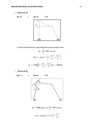 ANÁLISIS MATRICIAL DE ESTRUCTURAS 127
 Cálculo de 2Q
δq2 = 0 y δqi = 0 i ≠ 2
En este caso solamente la carga distribuida produce trabajo virtual.
dxxvQ .)(.1200
4
0
2 






 3
3
2
2
21
23
11)()(
L
X
L
X
xvxv 
Kgdx
L
X
L
X
Q 2400
23
11200
4
0
3
3
2
2
2 





 
 Cálculo de 3Q
δq3 = 1 y δqi = 0 i ≠ 3

4
0
3 )(12001.3000 dxxvmKgQ
2
31 11)()( 






L
X
Xxxv 
 
