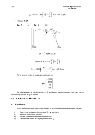 128 Roberto Aguiar Falconí
UFA-ESPE
  






4
0
2
3 .1400112003000 mKgdx
L
X
XQ
 Cálculo de 4Q
δq4 = 1 y δqi = 0 i ≠ 4

4
0
4 ).(.1200 dxxvQ







L
X
L
X
xxv 1)()(
2
62 
..160011200
4
0
2
4 mkgdx
L
X
L
X
Q 





 
Por lo tanto, el vector de cargas generalizadas, es:
Q














1600
1400
2400
6800
Es más laborioso el cálculo del vector Q empleando trabajos virtuales pero para ciertos
problemas puede ser de gran utilidad.
4.3 EJERCICIOS RESUELTOS
 EJEMPLO 7
Todos los elementos del pórtico de la figura 4.28 se consideran axialmente rígidos. Se pide:
i) Seleccionar un sistema de coordinas qQ  apropiado.
ii) Resolver el Problema Primario.
iii) Señalar cual es el Problema Complementario.
iv) Determinar el vector de cargas generalizadas Q
 