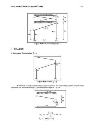 ANÁLISIS MATRICIAL DE ESTRUCTURAS 129
Figura 4.28 Estructura de Ejemplo 7
 SOLUCIÓN
i) Sistema de Coordenadas qQ 
Figura 4.29 Sistema qQ 
Al elemento EC se lo va a considerar como un voladizo. Por lo tanto hay que calcular las fuerzas
exteriores que actúan en el nudo C por efecto de la carga de 1.5 T/m.
 
TV
TmM
C
C
18125.1
.108
2
0.12
5.1
2




 