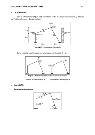 ANÁLISIS MATRICIAL DE ESTRUCTURAS 137
 EJEMPLO 10
Para la estructura de la figura 4.35, encontrar el vector de Cargas Generalizadas Q a través
del Problema Primario y Complementario.
Figura 4.35 Estructura del Ejemplo 10.
Se va a calcular para los siguientes sistemas de coordenadas qQ  .
Figura 4.36 Sistemas de Coordenadas Seleccionadas
Sistema de coordenadas A Sistema de Coordenadas B
 SOLUCIÓN
 Parámetros Geométricos
 