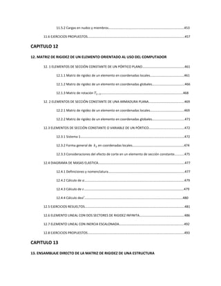 11.5.2 Cargas en nudos y miembros……………………………………………………………………………….453
11.6 EJERCICIOS PROPUESTOS………………………………………………………………………………………………………457
CAPITULO 12
12. MATRIZ DE RIGIDEZ DE UN ELEMENTO ORIENTADO AL USO DEL COMPUTADOR
12. 1 ELEMENTOS DE SECCIÓN CONSTANTE DE UN PÓRTICO PLANO……………………………………………461
12.1.1 Matriz de rigidez de un elemento en coordenadas locales……..……………………………461
12.1.2 Matriz de rigidez de un elemento en coordenadas globales…..…………………………….466
12.1.3 Matriz de rotación ܶଶିଷ………………………………………………………………………………………468
12. 2 ELEMENTOS DE SECCIÓN CONSTANTE DE UNA ARMADURA PLANA…………………………………….469
12.2.1 Matriz de rigidez de un elemento en coordenadas locales…………………………………..469
12.2.2 Matriz de rigidez de un elemento en coordenadas globales………………………………...471
12.3 ELEMENTOS DE SECCIÓN CONSTANTE O VARIABLE DE UN PÓRTICO…………………………………….472
12.3.1 Sistema 1……………………………………………………………………………..………………………………472
12.3.2 Forma general de ݇ଶ en coordenadas locales……………………..………………………………474
12.3.3 Consideraciones del efecto de corte en un elemento de sección constante…………475
12.4 DIAGRAMA DE MASAS ELASTICA…………………………………………………………..………………………………477
12.4.1 Definiciones y nomenclatura………………………………………………..………………………………477
12.4.2 Cálculo de ߙ………………………………………………………………………..……………………………….479
12.4.3 Cálculo de ߝ………………………………………………………………………..……………………………….479
12.4.4 Cálculo deߙ′……………………………………………………………………..………………………………..480
12.5 EJERCICIOS RESUELTOS………………………………………………………………………..……………………………….481
12.6 ELEMENTO LINEAL CON DOS SECTORES DE RIGIDEZ INFINITA…………..………………………………….486
12.7 ELEMENTO LINEAL CON INERCIA ESCALONADA…………………………………..……………………………….492
12.8 EJERCICIOS PROPUESTOS……………………………………………………………………..……………………………...493
CAPITULO 13
13. ENSAMBLAJE DIRECTO DE LA MATRIZ DE RIGIDEZ DE UNA ESTRUCTURA
 
