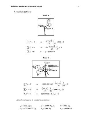 ANÁLISIS MATRICIAL DE ESTRUCTURAS 141
 Equilibrio de Nudos
Nudo B
 
 










010000
0
29
5
29
0
02000
29
2
29
0
'
'



M
NF
F
Y
X
Nudo C
 
 










0001.125000
04000
29
5
29
0
0
29
2
29
002.180000
'
3
2
'
'
1



RM
RF
RF
Y
X
Al resolver el sistema de ecuaciones se obtiene:
01.40500.1000.002.20000
.5000..28000..1000
321
'


RKgRKgR
KgNmKgmKg 
 