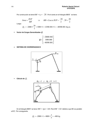 146 Roberto Aguiar Falconí
UFA-ESPE
Por construcción se tiene B’B’’ = L2 = 29 . Por lo tanto en el triángulo BB’B’’ se tiene:
2
29
29
2
29
''''
'
'''
 BBCoscBB
BB
BB
Sen 
Luego:
..001.405001001.1250011000
2
29
20003 mKgQ 
 Vector de Cargas Generalizadas Q













001.40500
000.1000
002.20000
Q
 SISTEMA DE COORDENADAS B
 Cálculo de 1Q
1011  iqyq i
En el triángulo BB’B’’ se tiene: B’B’’ = tg = 2/5. Pero B’B’’ = CC’ debido a que BC es paralelo
a B’C’. Por consiguiente.
.400
5
2
4000120001 kgQ 
 