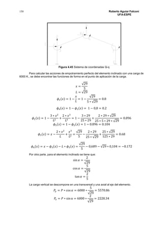 150 Roberto Aguiar Falconí
UFA-ESPE
Figura 4.45 Sistema de coordenadas Q-q
Para calcular las acciones de empotramiento perfecto del elemento inclinado con una carga de
6000 K., se debe encontrar las funciones de forma en el punto de aplicación de la carga.
𝑥 =
√29
5
𝐿 = √29
𝜙1(𝑥) = 1 −
𝑥
𝐿
= 1 −
√29
5 ∗ √29
= 0.8
𝜙4(𝑥) = 1 − 𝜙1(𝑥) = 1 − 0,8 = 0.2
𝜙2(𝑥) = 1 −
3 ∗ 𝑥2
𝐿2
+
2 ∗ 𝑥3
𝐿3
= 1 −
3 ∗ 29
25 ∗ 29
+
2 ∗ 29 ∗ √29
25 ∗ 5 ∗ 29 ∗ √29
= 0.896
𝜙5(𝑥) = 1 − 𝜙2(𝑥) = 1 − 0.896 = 0.104
𝜙3(𝑥) = 𝑥 −
2 ∗ 𝑥2
𝐿
+
𝑥3
𝐿2
=
√29
5
−
2 ∗ 29
25 ∗ √29
+
25 ∗ √29
125 ∗ 29
= 0.68
𝜙6(𝑥) = 𝑥 − 𝜙3(𝑥) − 𝐿 ∗ 𝜙5(𝑥) =
√29
5
− 0,689 − √29 ∗ 0,104 = −0.172
Por otra parte, para el elemento inclinado se tiene que:
sin 𝛼 =
2
√29
cos 𝛼 =
5
√29
tan 𝛼 =
2
5
La carga vertical se descompone en una transversal y una axial al eje del elemento.
𝑃𝑦 = 𝑃 ∗ cos 𝛼 = 6000 ∗
5
√29
= 5570.86
𝑃𝑥 = 𝑃 ∗ sin α = 6000 ∗
2
√29
= 2228.34
 