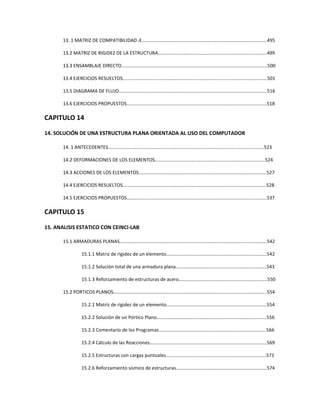 13. 1 MATRIZ DE COMPATIBILIDAD ‫594...……………………………..…………………………………………………………ܣ‬
13.2 MATRIZ DE RIGIDEZ DE LA ESTRUCTURA……………………………………………..……………………………....499
13.3 ENSAMBLAJE DIRECTO……….………………………………………………………………..……………………………….500
13.4 EJERCICIOS RESUELTOS…….………………………………………………………………..…………………………………501
13.5 DIAGRAMA DE FLUJO……….………………………………………………………………..…………………………………516
13.6 EJERCICIOS PROPUESTOS….………………………………………………………………..………………………………..518
CAPITULO 14
14. SOLUCIÓN DE UNA ESTRUCTURA PLANA ORIENTADA AL USO DEL COMPUTADOR
14. 1 ANTECEDENTES………………………………………………………………..…………………………...………………….523
14.2 DEFORMACIONES DE LOS ELEMENTOS……………………………..…………………………...…………………..524
14.3 ACCIONES DE LOS ELEMENTOS………………………………………..……………………………..……………………527
14.4 EJERCICIOS RESUELTOS……………………………………………………..……………………………..………………….528
14.5 EJERCICIOS PROPUESTOS…………………………………………………..…………………………………………..…….537
CAPITULO 15
15. ANALISIS ESTATICO CON CEINCI-LAB
15.1 ARMADURAS PLANAS………………………………………………………..……………………………..………………….542
15.1.1 Matriz de rigidez de un elemento……………………..……………………………..………………….542
15.1.2 Solución total de una armadura plana……………..……………………………..…………………..543
15.1.3 Reforzamiento de estructuras de acero…………..……………………………..…………….……..550
15.2 PORTICOS PLANOS.…………………………………………………………..……………………………..…………………..554
15.2.1 Matriz de rigidez de un elemento…………………..……………………………..…………………….554
15.2.2 Solución de un Pórtico Plano…………………………..……………………………..……………………556
15.2.3 Comentario de los Programas………………………..……………………………..…………………….566
15.2.4 Cálculo de las Reacciones………………………………..……………………………..……………………569
15.2.5 Estructuras con cargas puntuales…………………..…………………….………..……………………571
15.2.6 Reforzamiento sísmico de estructuras…………..…………………….………..…………….………574
 