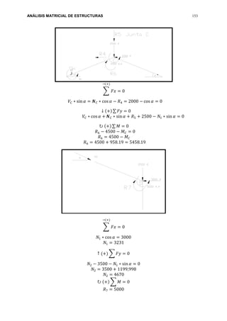 ANÁLISIS MATRICIAL DE ESTRUCTURAS 153
∑ 𝐹𝑥 = 0
→(+)
𝑉𝐶 ∗ sin 𝛼 = 𝑵 𝐶 ∗ cos 𝛼 − 𝑅4 = 2000 − cos 𝛼 = 0
↓ (+) ∑ 𝐹𝑦 = 0
𝑉𝐶 ∗ cos 𝛼 + 𝑵 𝐶 ∗ sin 𝛼 + 𝑅5 + 2500 − 𝑁1 ∗ sin 𝛼 = 0
↻ (+) ∑ 𝑀 = 0
𝑅6 − 4500 − 𝑀 𝐶 = 0
𝑅6 = 4500 − 𝑀 𝐶
𝑅6 = 4500 + 958.19 = 5458.19
∑ 𝐹𝑥 = 0
→(+)
𝑁1 ∗ cos 𝛼 = 3000
𝑁1 = 3231
↑ (+) ∑ 𝐹𝑦 = 0
𝑁2 − 3500 − 𝑁1 ∗ sin 𝛼 = 0
𝑁2 = 3500 + 1199,998
𝑁2 = 4670
↻ (+) ∑ 𝑀 = 0
𝑅7 = 5000
 