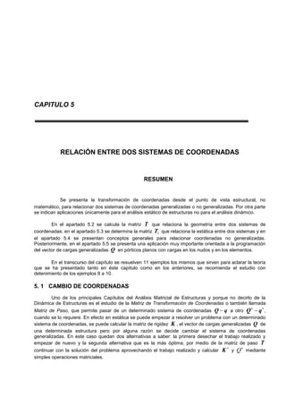 CAPITULO 5
RELACIÓN ENTRE DOS SISTEMAS DE COORDENADAS
RESUMEN
Se presenta la transformación de coordenadas desde el punto de vista estructural, no
matemático, para relacionar dos sistemas de coordenadas generalizadas o no generalizadas. Por otra parte
se indican aplicaciones únicamente para el análisis estático de estructuras no para el análisis dinámico.
En el apartado 5.2 se calcula la matriz T que relaciona la geometría entre dos sistemas de
coordenadas; en el apartado 5.3 se determina la matriz 1T que relaciona la estática entre dos sistemas y en
el apartado 5.4 se presentan conceptos generales para relacionar coordenadas no generalizadas.
Posteriormente, en el apartado 5.5 se presenta una aplicación muy importante orientada a la programación
del vector de cargas generalizadas Q en pórticos planos con cargas en los nudos y en los elementos.
En el transcurso del capítulo se resuelven 11 ejemplos los mismos que sirven para aclarar la teoría
que se ha presentado tanto en éste capítulo como en los anteriores, se recomienda el estudio con
detenimiento de los ejemplos 8 a 10.
5. 1 CAMBIO DE COORDENADAS
Uno de los principales Capítulos del Análisis Matricial de Estructuras y porque no decirlo de la
Dinámica de Estructuras es el estudio de la Matriz de Transformación de Coordenadas o también llamada
Matriz de Paso, que permite pasar de un determinado sistema de coordenadas qQ  a otro

qQ ,
cuando se lo requiere. En efecto en estática se puede empezar a resolver un problema con un determinado
sistema de coordenadas, se puede calcular la matriz de rigidez K , el vector de cargas generalizadas Q de
una determinada estructura pero por alguna razón se decide cambiar el sistema de coordenadas
generalizadas. En este caso quedan dos alternativas a saber: la primera desechar el trabajo realizado y
empezar de nuevo y la segunda alternativa que es la más óptima, por medio de la matriz de paso T
continuar con la solución del problema aprovechando el trabajo realizado y calcular

K y

Q mediante
simples operaciones matriciales.
 