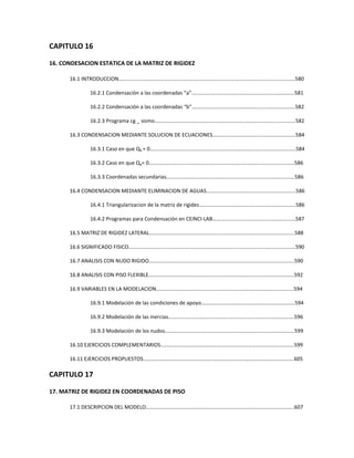 CAPITULO 16
16. CONDESACION ESTATICA DE LA MATRIZ DE RIGIDEZ
16.1 INTRODUCCION………….……………………………………………………..……………………………..………………….580
16.2.1 Condensación a las coordenadas “a”………………..……………………………..………………….581
16.2.2 Condensación a las coordenadas “b”……………..……………………………....…………………..582
16.2.3 Programa cg _ sismo……………………………..………..……………………………..…………….……..582
16.3 CONDENSACION MEDIANTE SOLUCION DE ECUACIONES.………………………………..…………………..584
16.3.1 Caso en que Qb = 0………………………..………………..……………………………..…………………….584
16.3.2 Caso en que Qa= 0…………………………………………..……………………………..……………………586
16.3.3 Coordenadas secundarias……….……………………..……………………………..…………………….586
16.4 CONDENSACION MEDIANTE ELIMINACION DE AGUAS……………………………………..…………………..586
16.4.1 Triangularizacion de la matriz de rigidez……..………….……………………..…………………….586
16.4.2 Programas para Condensación en CEINCI-LAB…….………..………………..……………………587
16.5 MATRIZ DE RIGIDEZ LATERAL…………………………………………………………………………..…………………..588
16.6 SIGNIFICADO FISICO……………………………………….………………………………………………..…………………..590
16.7 ANALISIS CON NUDO RIGIDO…………………………………………………………………………..…………………..590
16.8 ANALISIS CON PISO FLEXIBLE…………………………………………………………………………..…………………..592
16.9 VARIABLES EN LA MODELACION……………………………………………………………………..…………………..594
16.9.1 Modelación de las condiciones de apoyo……………….……………………..…………………….594
16.9.2 Modelación de las inercias…….………..…………………………………..………..……………………596
16.9.3 Modelación de los nudos……………………………………….……………………..…………………….599
16.10 EJERCICIOS COMPLEMENTARIOS…………………………………………………………………..…………………..599
16.11 EJERCICIOS PROPUESTOS…………………………………………….………………………………..…………………..605
CAPITULO 17
17. MATRIZ DE RIGIDEZ EN COORDENADAS DE PISO
17.1 DESCRIPCION DEL MODELO……………………………………….……..……………………………..………………….607
 