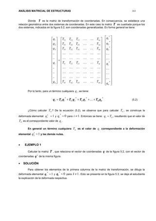 ANÁLISIS MATRICIAL DE ESTRUCTURAS 161
Donde T es la matriz de transformación de coordenadas. En consecuencia, se establece una
relación geométrica entre dos sistemas de coordenadas. En este caso la matriz T es cuadrada porque los
dos sistemas, indicados en la figura 5.2, son coordenadas generalizadas. En forma general se tiene:



































































































*
*
*
3
*
2
*
1
321
321
3333231
2232221
1131211
3
2
1
..
..
..
..
..
n
i
nnnnn
iniii
n
n
n
n
i
q
q
q
q
q
TTTT
TTTT
TTTT
TTTT
TTTT
q
q
q
q
q















Por lo tanto, para un término cualquiera iq , se tiene:
**
33
*
22
*
11 niniiii qTqTqTqTq   (5.2)
¿Cómo calcular 1iT ? De la ecuación (5.2), se observa que para calcular 1iT , se construye la
deformada elemental: 11 
q y 0
*
iq para 1i . Entonces se tiene: 1ii Tq  , resultando que el valor de
1iT es el correspondiente valor de iq .
En general un término cualquiera ijT es el valor de iq correspondiente a la deformación
elemental 1
jq y las demás nulas.
 EJEMPLO 1
Calcular la matriz T , que relaciona el vector de coordenadas q de la figura 5.2, con el vector de
coordenadas

q de la misma figura.
 SOLUCIÓN
Para obtener los elementos de la primera columna de la matriz de transformación, se dibuja la
deformada elemental 1
*
1 q y 0
*
iq para 1i . Esto se presenta en la figura 5.3, se deja al estudiante
la explicación de la deformada respectiva.
 