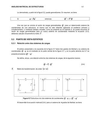 ANÁLISIS MATRICIAL DE ESTRUCTURAS 165
Lo demostrado, a partir de la figura 5.2, puede generalizarse. En resumen, se tiene:
Si
*
qTq  entonces QTQ t
*
Una vez que se conoce el vector de cargas generalizadas Q , para un determinado sistema de
coordenadas de una estructura, el mismo que ha sido obtenido aplicando el problema primario y
complementario, o mediante trabajos virtuales, como se presentó en el Capítulo 4, se puede encontrar el
vector de cargas generalizadas para un nuevo sistema de coordenadas mediante la ecuación (5.3),
debiendo calcular únicamente la matriz T .
5.3 PUNTO DE VISTA ESTÁTICO
5.3.1 Relación entre dos sistemas de cargas
El pórtico presentado a la izquierda de la figura 5.7 tiene tres grados de libertad y su sistema de
coordenadas qQ  es el mostrado en la parte central de la figura 5.7, y en la parte derecha de 5.7 se
presenta el sistema

qQ .
Se define, ahora, una relación entre los dos sistemas de cargas, de la siguiente manera:

 QTQ 1 (5.4)
1T Matriz de transformación, de orden  nn .
Figura 5.7 Estructura con dos sistemas de coordenadas qQ  , y

qQ
Al desarrollar la ecuación matricial (5.4), para un sistema de ngrados de libertad, se tiene:
 