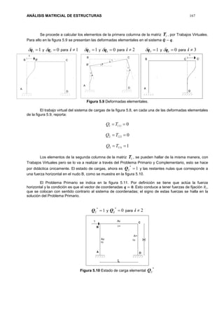 ANÁLISIS MATRICIAL DE ESTRUCTURAS 167
Se procede a calcular los elementos de la primera columna de la matriz 1T , por Trabajos Virtuales.
Para ello en la figura 5.9 se presentan las deformadas elementales en el sistema 𝑸 − 𝒒.
11 q y 0iq para 1i 12 q y 0iq para 2i y 0iq para 3i
Figura 5.9 Deformadas elementales.
El trabajo virtual del sistema de cargas de la figura 5.8, en cada una de las deformadas elementales
de la figura 5.9, reporta:
01111  TQ
01212  TQ
11313  TQ
Los elementos de la segunda columna de la matriz 1T , se pueden hallar de la misma manera, con
Trabajos Virtuales pero se lo va a realizar a través del Problema Primario y Complementario, esto se hace
por didáctica únicamente. El estado de cargas, ahora es 1
*
2 Q y las restantes nulas que corresponde a
una fuerza horizontal en el nudo B, como se muestra en la figura 5.10.
El Problema Primario se indica en la figura 5.11. Por definición se tiene que actúa la fuerza
horizontal y la condición es que el vector de coordenadas 𝒒 = 𝟎. Esto conduce a tener fuerzas de fijación 𝑅𝑖,
que se colocan con sentido contrario al sistema de coordenadas; el signo de estas fuerzas se halla en la
solución del Problema Primario.
1
*
2 Q y 0
*
jQ para 2i
Figura 5.10 Estado de carga elemental
*
2Q
13 q
 