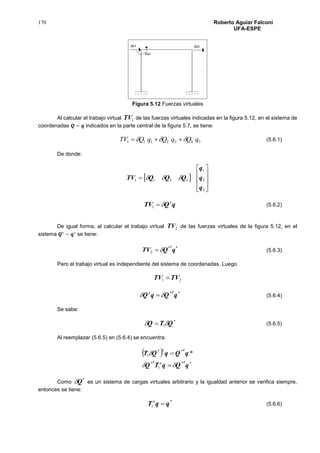170 Roberto Aguiar Falconí
UFA-ESPE
Figura 5.12 Fuerzas virtuales
Al calcular el trabajo virtual 1TV de las fuerzas virtuales indicadas en la figura 5.12, en el sistema de
coordenadas 𝑸 − 𝒒 indicados en la parte central de la figura 5.7, se tiene:
3322111 qQqQqQTV   (5.6.1)
De donde:
 











3
2
1
3211
q
q
q
QQQTV 
qQTV t
1 (5.6.2)
De igual forma, al calcular el trabajo virtual 2TV de las fuerzas virtuales de la figura 5.12, en el
sistema 𝑸∗
− 𝒒∗
se tiene:
**
2 qQTV
t
 (5.6.3)
Pero el trabajo virtual es independiente del sistema de coordenadas. Luego
21 TVTV 
**
qQqQ
tt
  (5.6.4)
Se sabe:
*
1 QTQ   (5.6.5)
Al reemplazar (5.6.5) en (5.6.4) se encuentra:
 
**
1
*
**
1 *
qQqTQ
qQqQT
ttt
tt




Como
*
Q es un sistema de cargas virtuales arbitrario y la igualdad anterior se verifica siempre,
entonces se tiene:
*
1 qqT t
 (5.6.6)
 