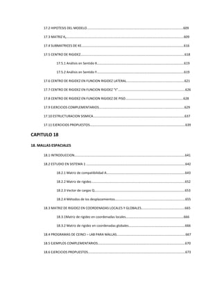 17.2 HIPOTESIS DEL MODELO.………………………………………………..……………………………..…………………..609
17.3 MATRIZ KE.…………………………………….………………………………..……………………………..…………………..609
17.4 SUBMATRICES DE KE.……………………………………………………...……………………………..…………………..616
17.5 CENTRO DE RIGIDEZ.………………………………………………………..……………………………..…………………..618
17.5.1 Análisis en Sentido X…………………..………………………………………………..…………………….619
17.5.2 Análisis en Sentido Y……………………………………...……………………………..……………………619
17.6 CENTRO DE RIGIDEZ EN FUNCION RIGIDEZ LATERAL.……………………………………...…………………..621
17.7 CENTRO DE RIGIDEZ EN FUNCION RIGIDEZ “t”.……………………………………..………...…………………..626
17.8 CENTRO DE RIGIDEZ EN FUNCION RIGIDEZ DE PISO.……………………………………...…………………..628
17.9 EJERCICIOS COMPLEMENTARIOS.…………………………………………………………………...…………………..629
17.10 ESTRUCTURACION SISMICA.…………………………………………………………………….…...…………………..637
17.11 EJERCICIOS PROPUESTOS……………………………………………………………………….……...…………………..639
CAPITULO 18
18. MALLAS ESPACIALES
18.1 INTRODUCCION………………………………………………………..………….…………………………..………………….641
18.2 ESTUDIO EN SISTEMA 1 .………………………………………………………………………………....…………………..642
18.2.1 Matriz de compatibilidad A…………………..……………………………………….…………………….643
18.2.2 Matriz de rigidez……………………………………………..……………………………..……………………652
18.2.3 Vector de cargas Q………………………..……………………………………….……..…………………….653
18.2.4 Métodos de los desplazamientos……………………………….…………………..……………………655
18.3 MATRIZ DE RIGIDEZ EN COORDENADAS LOCALES Y GLOBALES………………………...………………….665
18.3.1Matriz de rigidez en coordenadas locales…………………..………..………..……………………666
18.3.2 Matriz de rigidez en coordenadas globales…………..………….….………..…………….………666
18.4 PROGRAMAS DE CEINCI – LAB PARA MALLAS…………………….………………………….....………………….667
18.5 EJEMPLOS COMPLEMENTARIOS…………………….……………………………….…………….....………………….670
18.6 EJERCICIOS PROPUESTOS…………………….………………………………………….…………….....………………….673
 
