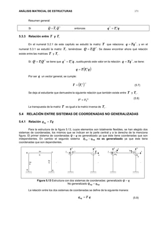 ANÁLISIS MATRICIAL DE ESTRUCTURAS 171
Resumen general:
Si *
1 QTQ  entonces qTq t
1
*

5.3.3 Relación entre T y 1T
En el numeral 5.2.1 de este capítulo se estudió la matriz T que relaciona:
*
qTq  , y en el
numeral 5.3.1 se estudió la matriz 1T , teniéndose:
*
1QTQ  . Se desea encontrar ahora qué relación
existe entre las matrices T y 1T .
Si:
*
1QTQ  se tiene que qTq t
1
*
 , sustituyendo este valor en la relación:
*
qTq  , se tiene:
 qTTq t
1
Por ser q un vector general, se cumple:
  1
1

 t
TT (5.7)
Se deja al estudiante que demuestre la siguiente relación que también existe entre T y 1T .
𝑻𝒕
= 𝑻 𝟏
−𝟏
La transpuesta de la matriz T es igual a la matriz inversa de 1T .
5.4 RELACIÓN ENTRE SISTEMAS DE COORDENADAS NO GENERALIZADAS
5.4.1 Relación qTqng 
Para la estructura de la figura 5.13, cuyos elementos son totalmente flexibles, se han elegido dos
sistemas de coordenadas, los mismos que se indican en la parte central y a la derecha de la menciona
figura. El primer sistema de coordenadas 𝑸 − 𝒒 es generalizado ya que éste tiene coordenadas que son
independientes. En cambio el segundo sistema 𝑸 𝑛𝑔 − 𝒒 𝒏𝒈 no es generalizado ya que éste tiene
coordenadas que son dependientes.
Figura 5.13 Estructura con dos sistemas de coordenadas: generalizado 𝑸 − 𝒒
No generalizado 𝑸 𝒏𝒈 − 𝒒 𝒏𝒈
La relación entre los dos sistemas de coordenadas se define de la siguiente manera:
qTqng 
(5.8)
(5.9)
 